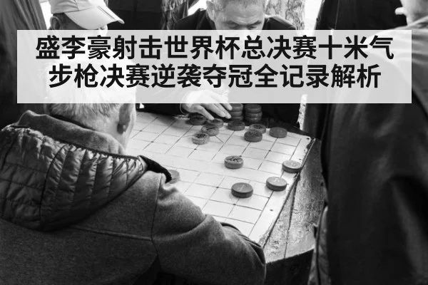 盛李豪射击世界杯总决赛十米气步枪决赛逆袭夺冠全记录解析