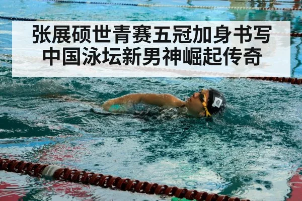 张展硕世青赛五冠加身书写中国泳坛新男神崛起传奇
