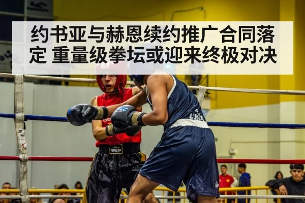约书亚与赫恩续约推广合同落定 重量级拳坛或迎来终极对决