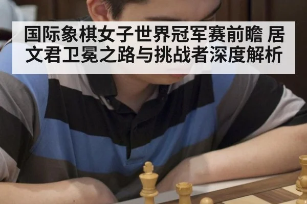 国际象棋女子世界冠军赛前瞻 居文君卫冕之路与挑战者深度解析